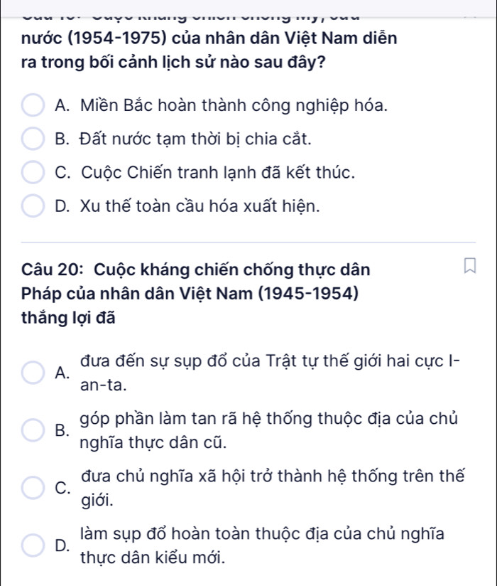 nước (1954-1975) của nhân dân Việt Nam diễn
ra trong bối cảnh lịch sử nào sau đây?
A. Miền Bắc hoàn thành công nghiệp hóa.
B. Đất nước tạm thời bị chia cắt.
C. Cuộc Chiến tranh lạnh đã kết thúc.
D. Xu thế toàn cầu hóa xuất hiện.
Câu 20: Cuộc kháng chiến chống thực dân
Pháp của nhân dân Việt Nam (1945-1954)
thắng lợi đã
A. đưa đến sự sụp đổ của Trật tự thế giới hai cực I-
an-ta.
B. góp phần làm tan rã hệ thống thuộc địa của chủ
nghĩa thực dân cũ.
C. đưa chủ nghĩa xã hội trở thành hệ thống trên thế
giới.
D. làm sụp đổ hoàn toàn thuộc địa của chủ nghĩa
thực dân kiểu mới.