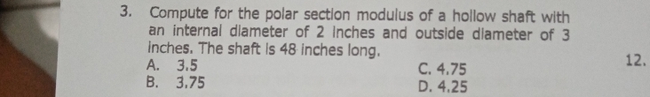 Compute for the polar section modulus of a hollow shaft with
an internal dlameter of 2 Inches and outside dlameter of 3
inches. The shaft is 48 inches long.
A. 3.5 C. 4.75 12.
B. 3,75 D. 4,25