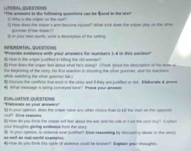 LITERAL QUESTIONS 
"The answers to the following questions can be tound in the text" 
1) Why is the sniper on the roof? 
2) How does the sniper's arm become injured? What trick does the sniper play on the other 
gunman (Free-Stater)? 
3) In your own words, write a description of the setting. 
INFERENTIAL QUESTIONS 
"Provide evidence with your answers for numbers 1-4 in this section" 
1) How is the sniper justified in killing the old woman? 
2) How does the sniper feel about what he's doing? (Think about the description of his eyes wi 
the beginning of the story, his first reaction to shooting the omer gunman, and his reactions 
while watching the other gunman fall.) 
3) Discuss the conflicts that exist in the story and if they are justified or not. Elaborate & prove 
4) What message is being conveyed here? Prove your answer. 
EVALUATIVE OUESTIONS 
"Elaborate on your answers" 
1) In your opinion, does the sniper have anry other choice than to kill the man on the opposite 
10of? Give reasons. 
2) How do you think the sniper will feel about the war and his role in it on the rixt day? Explain 
your thoughts giving evidence from the story. 
3) In your opinion, is violence ever justified? Give reasoning by discussing ideas in the story 
as well as real-world examples. 
4) How do you think this cycle of violence could be broken? Explain your thoughts