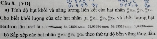 [VD] 
a) Tính độ hụt khối và năng lượng liên kết của hạt nhân _(25)^(55)Mn, _(26)^(56)Fe, _(27)^(59)Co. 
Cho biết khối lượng của các hạt nhân _1^1H, _(25)^(55)Mn, _(26)^(56)Fe, _(27)^(59)Co và khối lượng hạt 
neutron lần lượt là 1,00728 amu; 54, 93804 amu; 55,93494 amu； 58,93319 amu; 1, 00866 amu. 
b) Sắp xếp các hạt nhân _(25)^(55)Mn, _(26)^(56)Fe, _(27)^(59)Co theo thứ tự độ bền vững tăng dẫn.