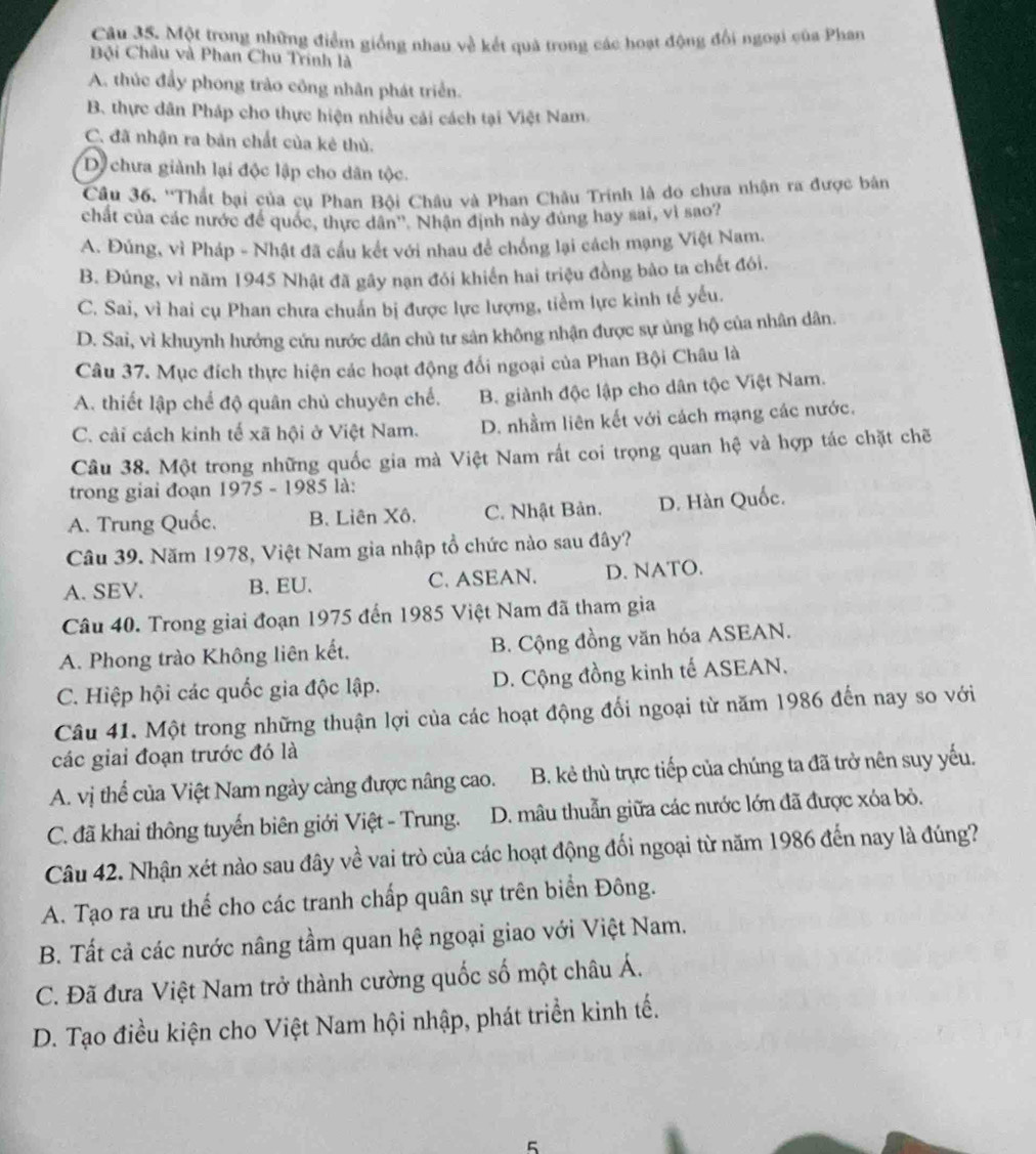 Một trong những điểm giống nhau về kết quả trong các hoạt động đổi ngoại của Phan
Bội Châu và Phan Chu Trính là
A. thúc đẩy phong trào công nhân phát triển.
B. thực dân Pháp cho thực hiện nhiều cải cách tại Việt Nam.
C. đã nhận ra bản chất của kẻ thù.
D chưa giành lại độc lập cho dân tộc.
Câu 36. ''Thất bại của cụ Phan Bội Châu và Phan Châu Trinh là do chưa nhận ra được bản
chất của các nước để quốc, thực dân''. Nhận định này đùng hay sai, vì sao?
A. Đúng, vì Pháp - Nhật đã cầu kết với nhau để chống lại cách mạng Việt Nam.
B. Đúng, vì năm 1945 Nhật đã gây nạn đói khiển hai triệu đồng bảo ta chết đói.
C. Sai, vì hai cụ Phan chưa chuẩn bị được lực lượng, tiểm lực kinh tế yếu.
D. Sai, vì khuynh hướng cứu nước dân chủ tư sân không nhận được sự ủng hộ của nhân dân.
Câu 37. Mục đích thực hiện các hoạt động đối ngoại của Phan Bội Châu là
A. thiết lập chế độ quân chủ chuyên chế. B. giành độc lập cho dân tộc Việt Nam.
C. cải cách kinh tế xã hội ở Việt Nam. D. nhầm liên kết với cách mạng các nước.
Câu 38. Một trong những quốc gia mà Việt Nam rất coi trọng quan hệ và hợp tác chặt chẽ
trong giai đoạn 1975 - 1985 là:
A. Trung Quốc. B. Liên Xô. C. Nhật Bản. D. Hàn Quốc.
Câu 39. Năm 1978, Việt Nam gia nhập tổ chức nào sau đây?
A. SEV. B. EU. C. ASEAN. D. NATO.
Câu 40. Trong giai đoạn 1975 đến 1985 Việt Nam đã tham gia
A. Phong trào Không liên kết. B. Cộng đồng văn hóa ASEAN.
C. Hiệp hội các quốc gia độc lập. D. Cộng đồng kinh tế ASEAN.
Câu 41. Một trong những thuận lợi của các hoạt động đối ngoại từ năm 1986 đến nay so với
các giai đoạn trước đó là
A. vị thể của Việt Nam ngày càng được nâng cao. B. kẻ thù trực tiếp của chúng ta đã trở nên suy yếu.
C. đã khai thông tuyến biên giới Việt - Trung. D. mâu thuẫn giữa các nước lớn đã được xóa bỏ.
Câu 42. Nhận xét nào sau đây về vai trò của các hoạt động đối ngoại từ năm 1986 đến nay là đúng?
A. Tạo ra ưu thể cho các tranh chấp quân sự trên biển Đông.
B. Tất cả các nước nâng tầm quan hệ ngoại giao với Việt Nam.
C. Đã đưa Việt Nam trở thành cường quốc số một châu Á.
D. Tạo điều kiện cho Việt Nam hội nhập, phát triển kinh tế.
5