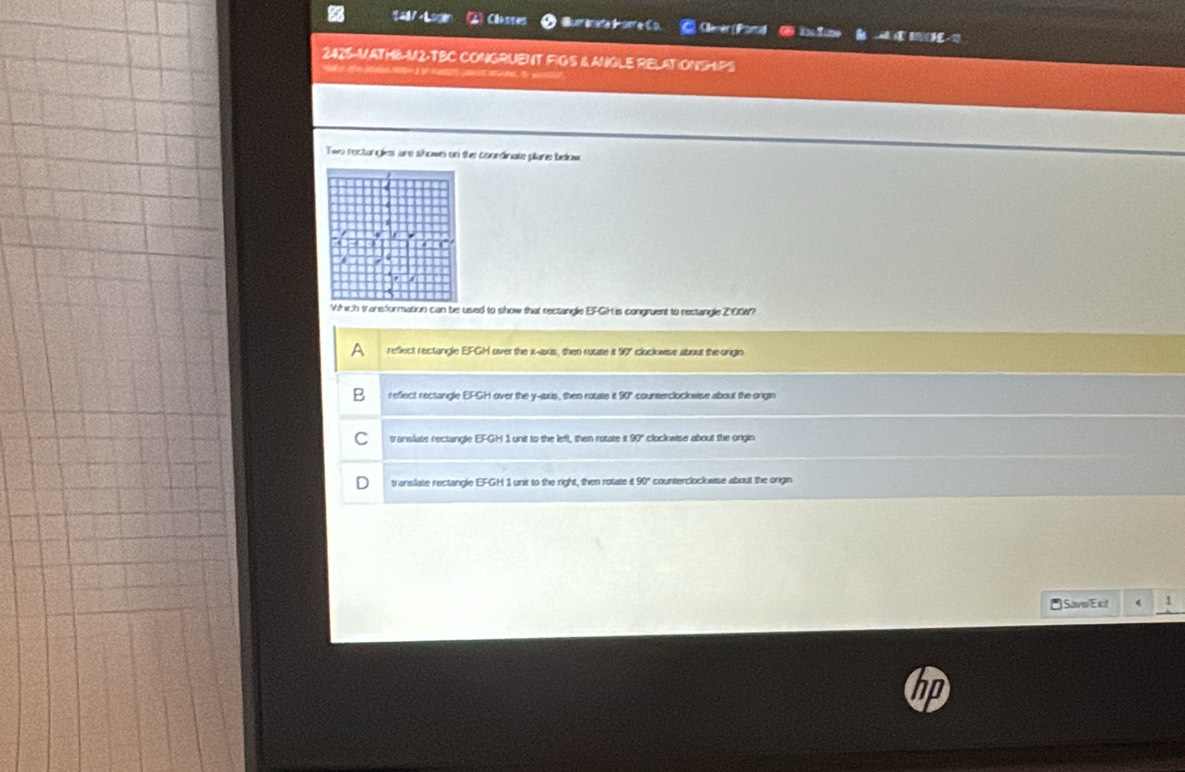 Classes Aret C. Clenèr(Psrtid Ciim
2425-MATHB-M2-TBC CONGRUENT FIGS & ANGLE RELATIONSHPS

Two rectongkes are shown on the conrdinate plane below
Which traneformation can be used to show that rectangle EFGH is congruent to restangle Z100W?
refect rectangle EFGH l over the x-axis, then rosate it 90" cloclowise about the origin
reflect rectangle EFGH over the y -ibxis, then rotate it 90° counterclockwise about the origin
C translate rectangle EFGH 1 unit to the left, then rotate it 90" cloclovise about the origin
translate rectangle EFGH 1 unit to the right, then rotate it 90" counterclockwise about the onigin
*Save/Ext 1