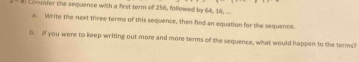 8: Consider the sequence with a first term of 256, followed by 64, 16, ... 
a. Write the next three terms of this sequence, then find an equation for the sequence. 
b. If you were to keep writing out more and more terms of the sequence, what would happen to the terms?