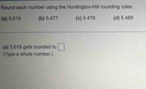 Round each number using the Huntington-Hill rounding rules.
(a) 5.619 (b) 5.477 (c) 5.476 (d) 5.489
(a) 5.619 gets rounded to □. 
(Type a whole number.)