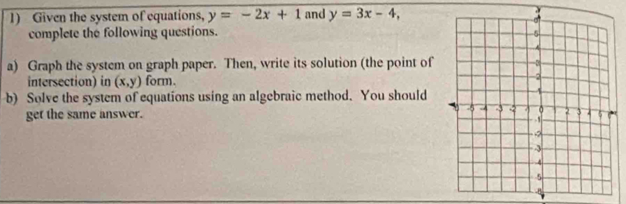 Given the system of equations, y=-2x+1 and y=3x-4, 
complete the following questions. 
a) Graph the system on graph paper. Then, write its solution (the point of
intersection) in (x,y) form.
b) Solve the system of equations using an algebraic method. You should
get the same answer.