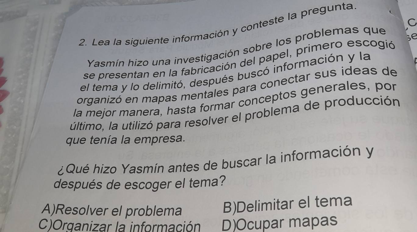 Lea la siguiente información y conteste la pregunta.
se
Yasmín hizo una investigación sobre los problemas que
se presentan en la fabricación del papel, primero escogió
el tema y lo delimitó, después buscó información y la
organizó en mapas mentales para conectar sus ideas de
la mejor manera, hasta formar conceptos generales, por
último, la utilizó para resolver el problema de producción
que tenía la empresa.
¿Qué hizo Yasmín antes de buscar la información y
después de escoger el tema?
A)Resolver el problema
B)Delimitar el tema
C)Organizar la información D)Ocupar mapas