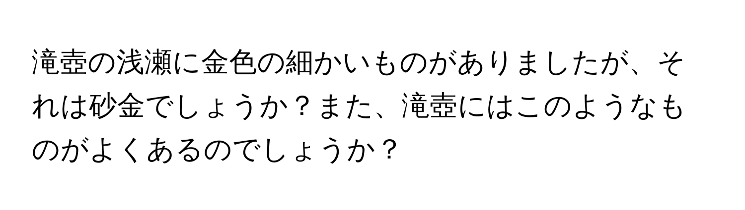 滝壺の浅瀬に金色の細かいものがありましたが、それは砂金でしょうか？また、滝壺にはこのようなものがよくあるのでしょうか？