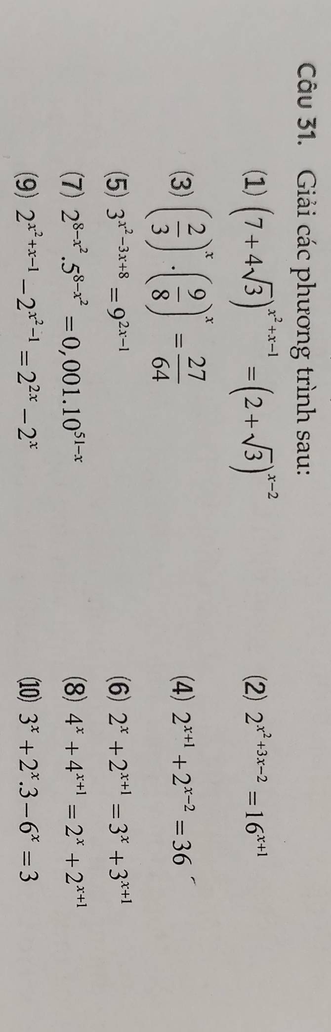 Giải các phương trình sau: 
(1) (7+4sqrt(3))^x^2+x-1=(2+sqrt(3))^x-2 (2) 2^(x^2)+3x-2=16^(x+1)
(3) ( 2/3 )^x· ( 9/8 )^x= 27/64  (4) 2^(x+1)+2^(x-2)=36
(5) 3^(x^2)-3x+8=9^(2x-1) (6) 2^x+2^(x+1)=3^x+3^(x+1)
(7) 2^(8-x^2).5^(8-x^2)=0,001.10^(51-x) (8) 4^x+4^(x+1)=2^x+2^(x+1)
(9) 2^(x^2)+x-1-2^(x^2)-1=2^(2x)-2^x (10) 3^x+2^x.3-6^x=3