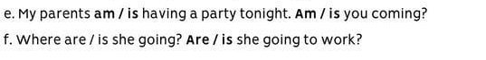 My parents am / is having a party tonight. Am / is you coming? 
f. Where are / is she going? Are / is she going to work?