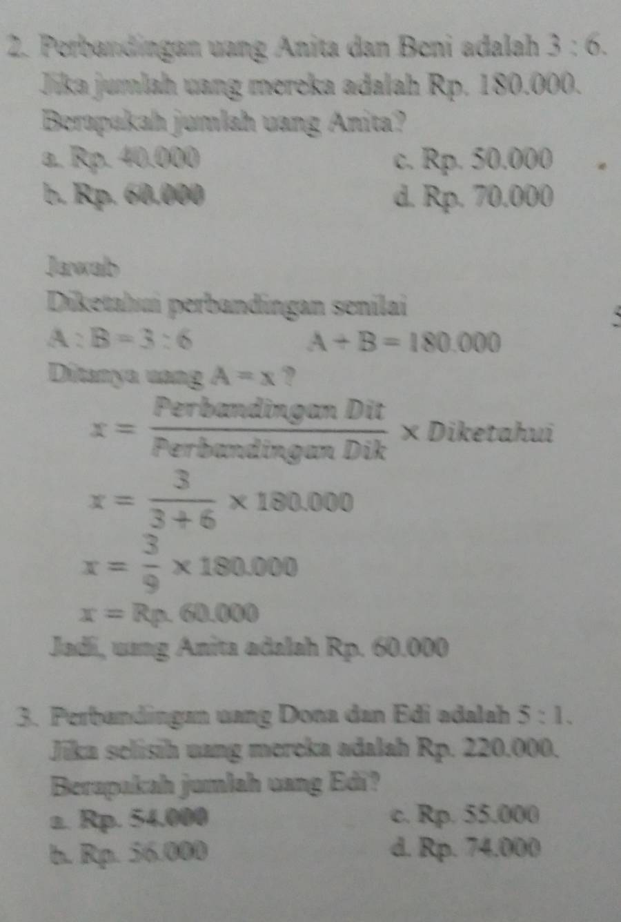 Perbandingan uang Anita dan Beni adalah 3:6. 
Jika jumlah vang mereka adalah Rp. 180.000.
Berapakah jumlah uang Anita?
0. 4 Xn4 10.000 c. Rp. 50.000

b. Rp. 60.000 d. Rp. 70.000
Jawalb
Diketahui perbandingan senilai
`
A:B=3:6
A+B=180.000
Ditanya vang A=x ?
x= PerbandinganDit/PerbandinganDik  × Diketahui
x= 3/3+6 * 180.000
x= 3/9 * 180.000
x=Rp.60.000
Jadi, uang Anita adalah Rp. 60.000
3. Perbandingan uang Dona dan Edi adalah 5:1. 
Jika selisih uang mereka adalah Rp. 220.000.
Berapakah jumlah uang Edi?
a. Rp. 54.000 c. Rp. 55.000
b. Rp. 56.000 d. Rp. 74.000