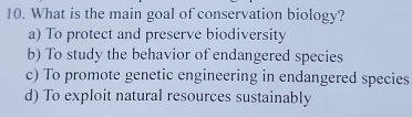 What is the main goal of conservation biology?
a) To protect and preserve biodiversity
b) To study the behavior of endangered species
c) To promote genetic engineering in endangered species
d) To exploit natural resources sustainably