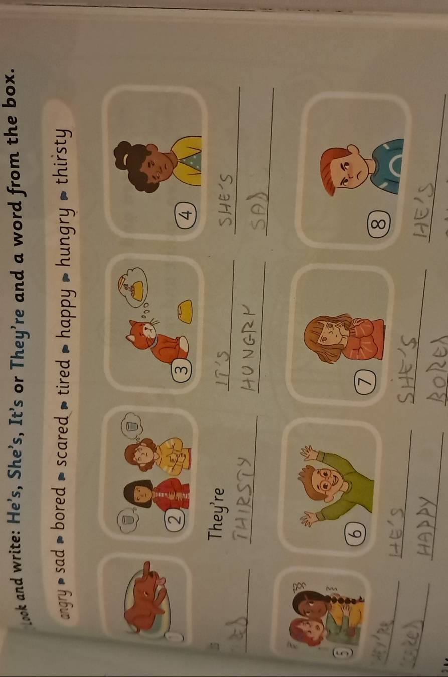 look and write: He's, She’s, It’s or They're and a word from the box. 
angry sad > bored = scared > tired > happy > hungry > thirsty 
_ 
_ 
They're 
_ 
_ 
_ 
_ 
7 
_ 
8 
_ 
_ 
_ 
_ 
_ 
_