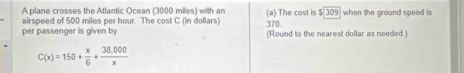 A plane crosses the Atlantic Ocean (3000 miles) with an (a) The cost is $[309] when the ground speed is 
airspeed of 500 miles per hour. The cost C (in dollars) 370. 
per passenger is given by (Round to the nearest dollar as needed.)
C(x)=150+ x/6 + (38,000)/x 