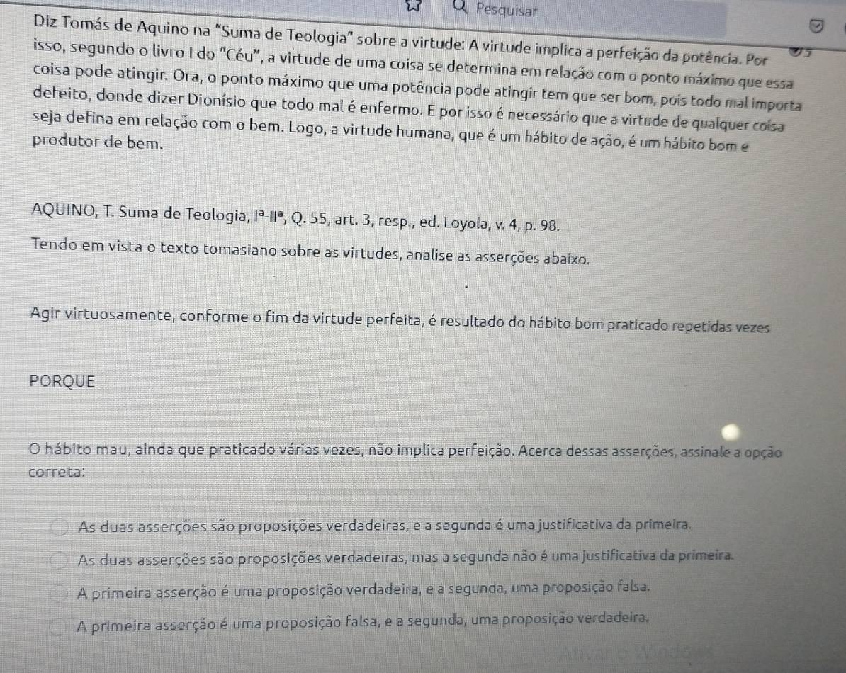 Pesquisar
Diz Tomás de Aquino na "Suma de Teologia" sobre a virtude: A virtude implica a perfeição da potência. Por
isso, segundo o livro I do "Céu", a virtude de uma coisa se determina em relação com o ponto máximo que essa
coisa pode atingir. Ora, o ponto máximo que uma potência pode atingir tem que ser bom, poís todo mal importa
defeito, donde dizer Dionísio que todo mal é enfermo. E por isso é necessário que a virtude de qualquer coisa
seja defina em relação com o bem. Logo, a virtude humana, que é um hábito de ação, é um hábito bom e
produtor de bem.
AQUINO, T. Suma de Teologia, |^a-||^a , Q. 55, art. 3, resp., ed. Loyola, v. 4, p. 98.
Tendo em vista o texto tomasiano sobre as virtudes, analise as asserções abaixo.
Agir virtuosamente, conforme o fim da virtude perfeita, é resultado do hábito bom praticado repetidas vezes
PORQUE
O hábito mau, ainda que praticado várias vezes, não implica perfeição. Acerca dessas asserções, assinale a opção
correta:
As duas asserções são proposições verdadeiras, e a segunda é uma justificativa da primeira.
As duas asserções são proposições verdadeiras, mas a segunda não é uma justificativa da primeira.
A primeira asserção é uma proposição verdadeira, e a segunda, uma proposição falsa.
A primeira asserção é uma proposição falsa, e a segunda, uma proposição verdadeira.