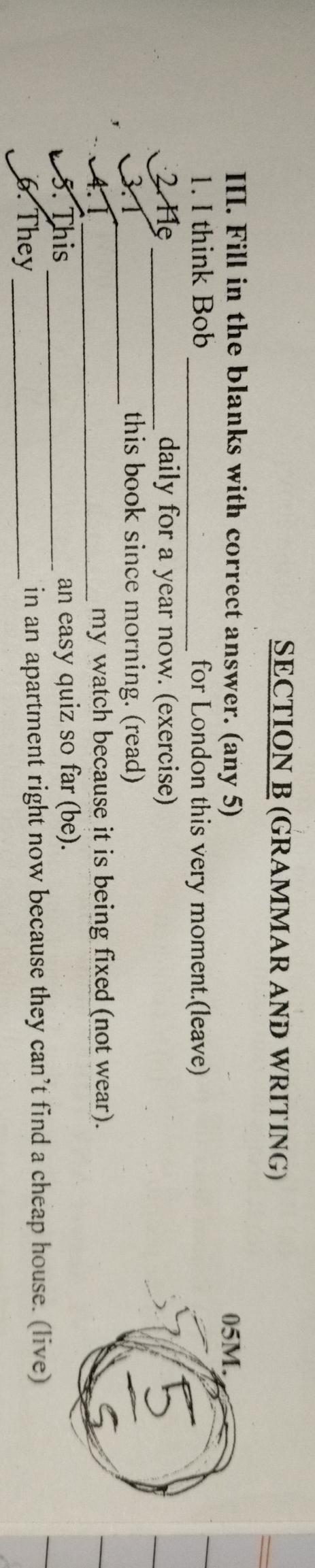 (GRAMMAR AND WRITING) 
III. Fill in the blanks with correct answer. (any 5) 
1. I think Bob _for London this very moment.(leave) 
. Hẹ _daily for a year now. (exercise) 
31_ this book since morning. (read) 
4.1_ my watch because it is being fixed (not wear). 
5. This _an easy quiz so far (be). 
6. They _in an apartment right now because they can’t find a cheap house. (live)