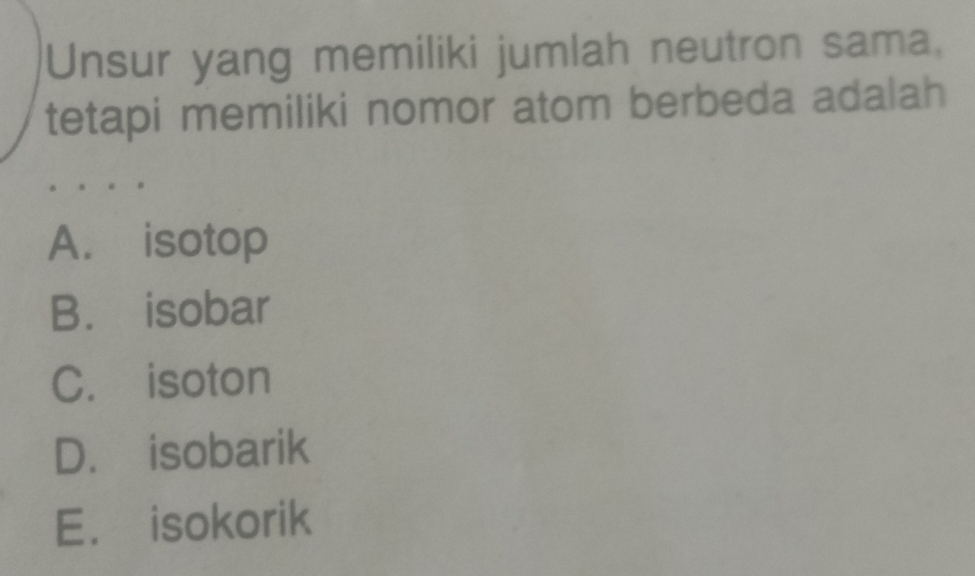 Unsur yang memiliki jumlah neutron sama,
tetapi memiliki nomor atom berbeda adalah
A. isotop
B. isobar
C. isoton
D. isobarik
E. isokorik