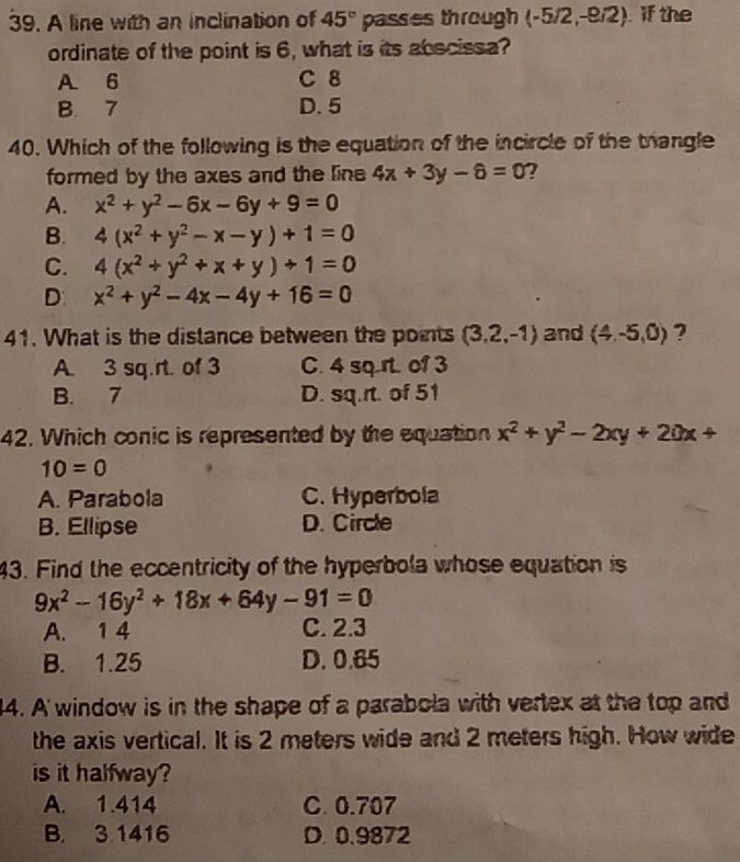 A line with an inclination of 45° passes through (-5/2,-8/2) if the
ordinate of the point is 6, what is its abscissa?
A 6 C 8
B. 7 D. 5
40. Which of the following is the equation of the incircle of the thangle
formed by the axes and the line 4x+3y-6=0 ?
A. x^2+y^2-6x-6y+9=0
B. 4(x^2+y^2-x-y)+1=0
C. 4(x^2+y^2+x+y)+1=0
D: x^2+y^2-4x-4y+16=0
41. What is the distance between the points (3.2,-1) and (4,-5,0) ?
A. 3 sq.rt. of 3 C. 4 sq rt.o1 3
B. 7 D. sq.rt. of 51
42. Which conic is represented by the equation x^2+y^2-2xy+20x+
10=0
A. Parabola C. Hyperbola
B. Ellipse D. Circle
43. Find the eccentricity of the hyperbola whose equation is
9x^2-16y^2+18x+64y-91=0
A. 1 4 C. 2.3
B. 1.25 D. 0.65
14. A' window is in the shape of a parabola with vertex at the top and
the axis vertical. It is 2 meters wide and 2 meters high. How wide
is it halfway?
A. 1.414 C. 0.707
B. 3.1416 D. 0.9872