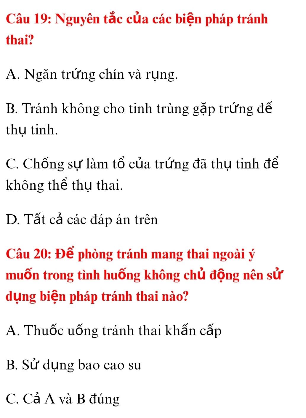 Nguyên tắc của các biện pháp tránh
thai?
A. Ngăn trứng chín và rụng.
B. Tránh không cho tinh trùng gặp trứng để
thụ tinh.
C. Chống sự làm tổ của trứng đã thụ tinh để
không thể thụ thai.
D. Tất cả các đáp án trên
Câu 20: Để phòng tránh mang thai ngoài ý
muốn trong tình huống không chủ động nên sử
dụng biện pháp tránh thai nào?
A. Thuốc uống tránh thai khẩn cấp
B. Sử dụng bao cao su
C. Cả A và B đúng