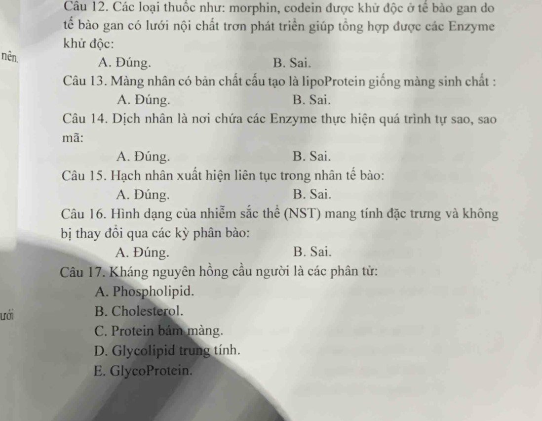 Các loại thuốc như: morphin, codein được khử độc ở tế bảo gan do
tể bào gan có lưới nội chất trơn phát triển giúp tổng hợp được các Enzyme
khử độc:
nên.
A. Đúng. B. Sai.
Câu 13. Màng nhân có bản chất cấu tạo là lipoProtein giống màng sinh chất :
A. Đúng. B. Sai.
Câu 14. Dịch nhân là nơi chứa các Enzyme thực hiện quá trình tự sao, sao
mã:
A. Đúng. B. Sai.
Câu 15. Hạch nhân xuất hiện liên tục trong nhân tế bào:
A. Đúng. B. Sai.
Câu 16. Hình dạng của nhiễm sắc thể (NST) mang tính đặc trưng và không
bị thay đồi qua các kỳ phân bào:
A. Đúng. B. Sai.
Câu 17. Kháng nguyên hồng cầu người là các phân từ:
A. Phospholipid.
ưới B. Cholesterol.
C. Protein bám màng.
D. Glycolipid trung tính.
E. GlycoProtein.