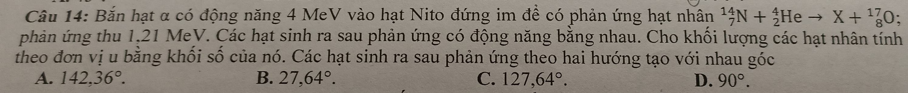 Bắn hạt α có động năng 4 MeV vào hạt Nito đứng im để có phản ứng hạt nhân _7^((14)N+_2^4Heto X+_8^(17)O; 
phản ứng thu 1,21 MeV. Các hạt sinh ra sau phản ứng có động năng bằng nhau. Cho khối lượng các hạt nhân tính
theo đơn vị u bằng khối số của nó. Các hạt sinh ra sau phản ứng theo hai hướng tạo với nhau góc
A. 142, 36^circ). B. 27, 64°. C. 127, 64°. D. 90°.