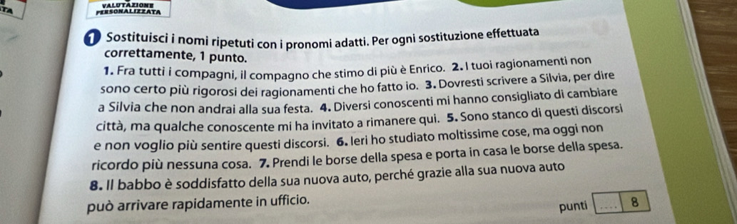 TA 
PERSONALIZZATA VALUTAZIONE 
Sostituisci i nomi ripetuti con i pronomi adatti. Per ognì sostituzione effettuata 
correttamente, 1 punto. 
1. Fra tutti í compagni, il compagno che stimo di più è Enrico. 2. I tuoi ragionamenti non 
sono certo più rigorosi dei ragionamenti che ho fatto io. 3. Dovresti scrivere a Silvia, per dire 
a Silvia che non andrai alla sua festa. 4. Diversi conoscenti mi hanno consigliato di cambiare 
città, ma qualche conoscente mi ha invitato a rimanere qui. 5. Sono stanco di questi discorsi 
e non voglio più sentire questi discorsi. 6. leri ho studiato moltissime cose, ma oggi non 
ricordo più nessuna cosa. 7. Prendi le borse della spesa e porta in casa le borse della spesa. 
8. Il babbo è soddisfatto della sua nuova auto, perché grazie alla sua nuova auto 
può arrivare rapidamente in ufficio. _8 
punti