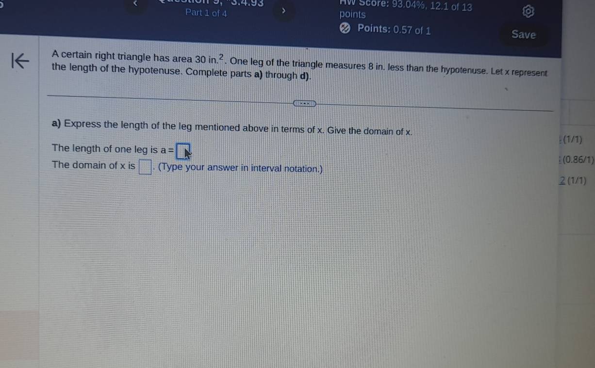 HW Score: 93.04%, 12.1 of 13 
Part 1 of 4 points 
Points: 0.57 of 1 Save 
A certain right triangle has area 30in.^2. One leg of the triangle measures 8 in. less than the hypotenuse. Let x represent 
the length of the hypotenuse. Complete parts a) through d). 
a) Express the length of the leg mentioned above in terms of x. Give the domain of x. 
(1/1) 
The length of one leg is a=□
(0.86/1) 
The domain of x is □. (Type your answer in interval notation.) 
2 (1/1)