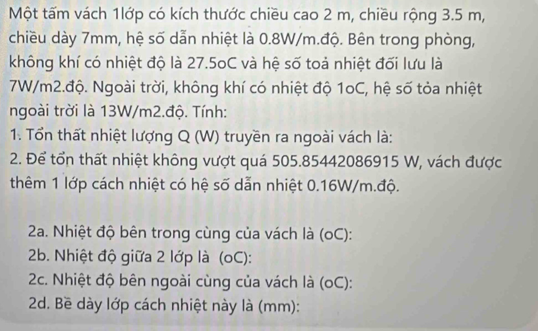 Một tấm vách 1lớp có kích thước chiều cao 2 m, chiều rộng 3.5 m, 
chiều dày 7mm, hệ số dẫn nhiệt là 0.8W/m.độ. Bên trong phòng, 
không khí có nhiệt độ là 27.5oC và hệ số toả nhiệt đối lưu là
7W/m2.độ. Ngoài trời, không khí có nhiệt độ 1oC, hệ số tỏa nhiệt 
ngoài trời là 13W/m2.độ. Tính: 
1. Tổn thất nhiệt lượng Q (W) truyền ra ngoài vách là: 
2. Để tổn thất nhiệt không vượt quá 505.85442086915 W, vách được 
thêm 1 lớp cách nhiệt có hệ số dẫn nhiệt 0.16W/m.độ. 
2a. Nhiệt độ bên trong cùng của vách là (oC): 
2b. Nhiệt độ giữa 2 lớp là (oC): 
2c. Nhiệt độ bên ngoài cùng của vách là (oC): 
2d. Bề dày lớp cách nhiệt này là (mm):