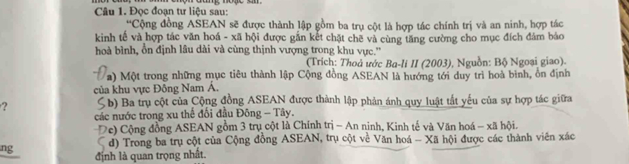 Đọc đoạn tư liệu sau:
Cộng đồng ASEAN sẽ được thành lập gồm ba trụ cột là hợp tác chính trị và an ninh, hợp tác
kinh tế và hợp tác văn hoá - xã hội được gắn kết chặt chẽ và cùng tăng cường cho mục đích đảm bảo
hoà bình, ổn định lâu dài và cùng thịnh vượng trong khu vực.''
(Trích: Thoả ước Ba-li II (2003), Nguồn: Bộ Ngoại giao).
a) Một trong những mục tiêu thành lập Cộng đồng ASEAN là hướng tới duy trì hoà bình, ôn định
của khu vực Đông Nam Á.
?
S b) Ba trụ cột của Cộng đồng ASEAN được thành lập phản ánh quy luật tất yếu của sự hợp tác giữa
các nước trong xu thể đối đầu Đông - Tây.
Dc) Cộng đồng ASEAN gồm 3 trụ cột là Chính trị - An ninh, Kinh tế và Văn hoá - xã hội.
a d) Trong ba trụ cột của Cộng đồng ASEAN, trụ cột về Văn hoá - Xã hội được các thành viên xác
ng
định là quan trọng nhất.