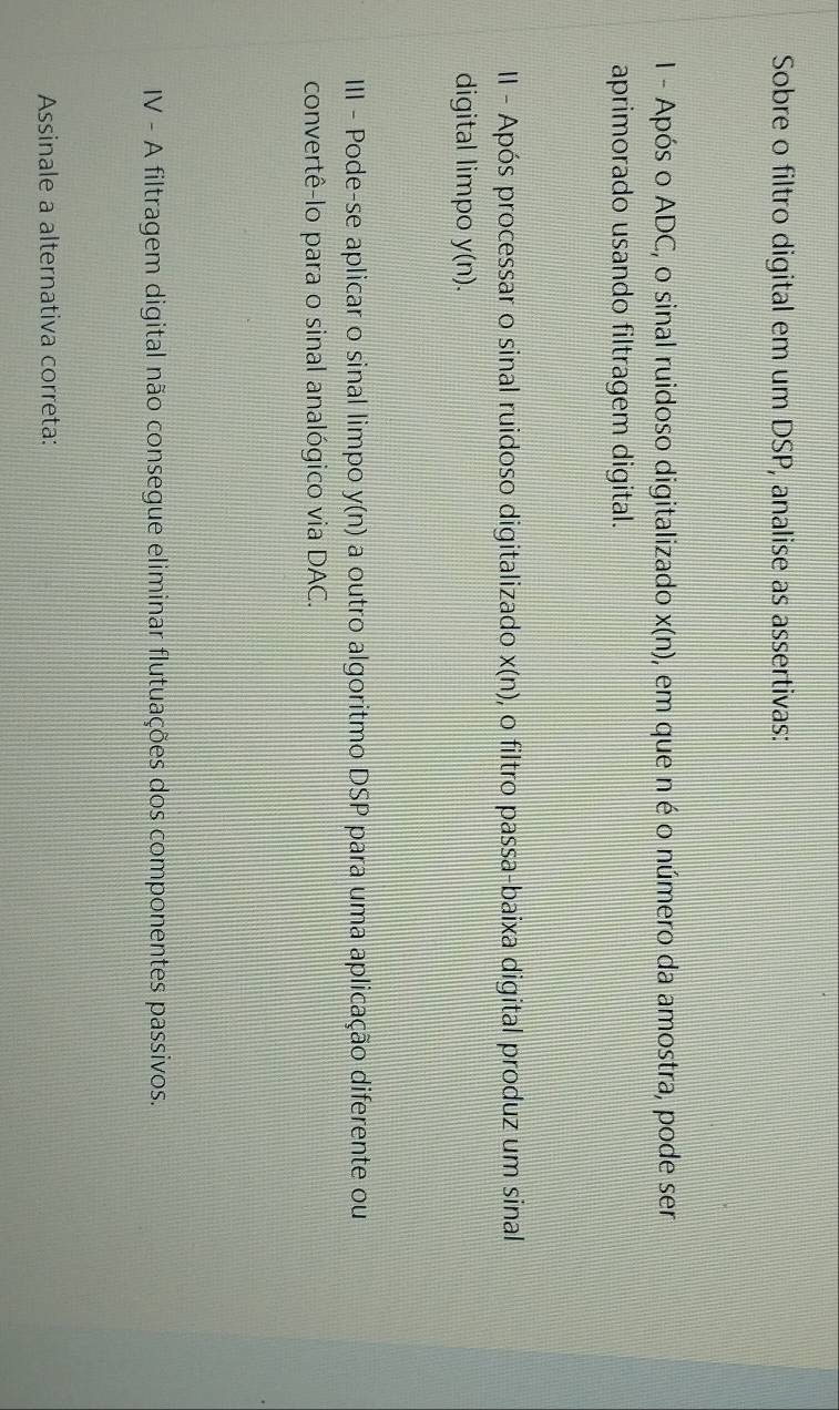 Sobre o filtro digital em um DSP, analise as assertivas: 
I - Após o ADC, o sinal ruidoso digitalizado x(n) , em que n é o número da amostra, pode ser 
aprimorado usando filtragem digital. 
II - Após processar o sinal ruidoso digitalizado x(n) , o filtro passa-baixa digital produz um sinal 
digital limpo y(n). 
III - Pode-se aplicar o sinal limpo y(n) a outro algoritmo DSP para uma aplicação diferente ou 
convertê-lo para o sinal analógico via DAC. 
IV - A filtragem digital não consegue eliminar flutuações dos componentes passivos. 
Assinale a alternativa correta: