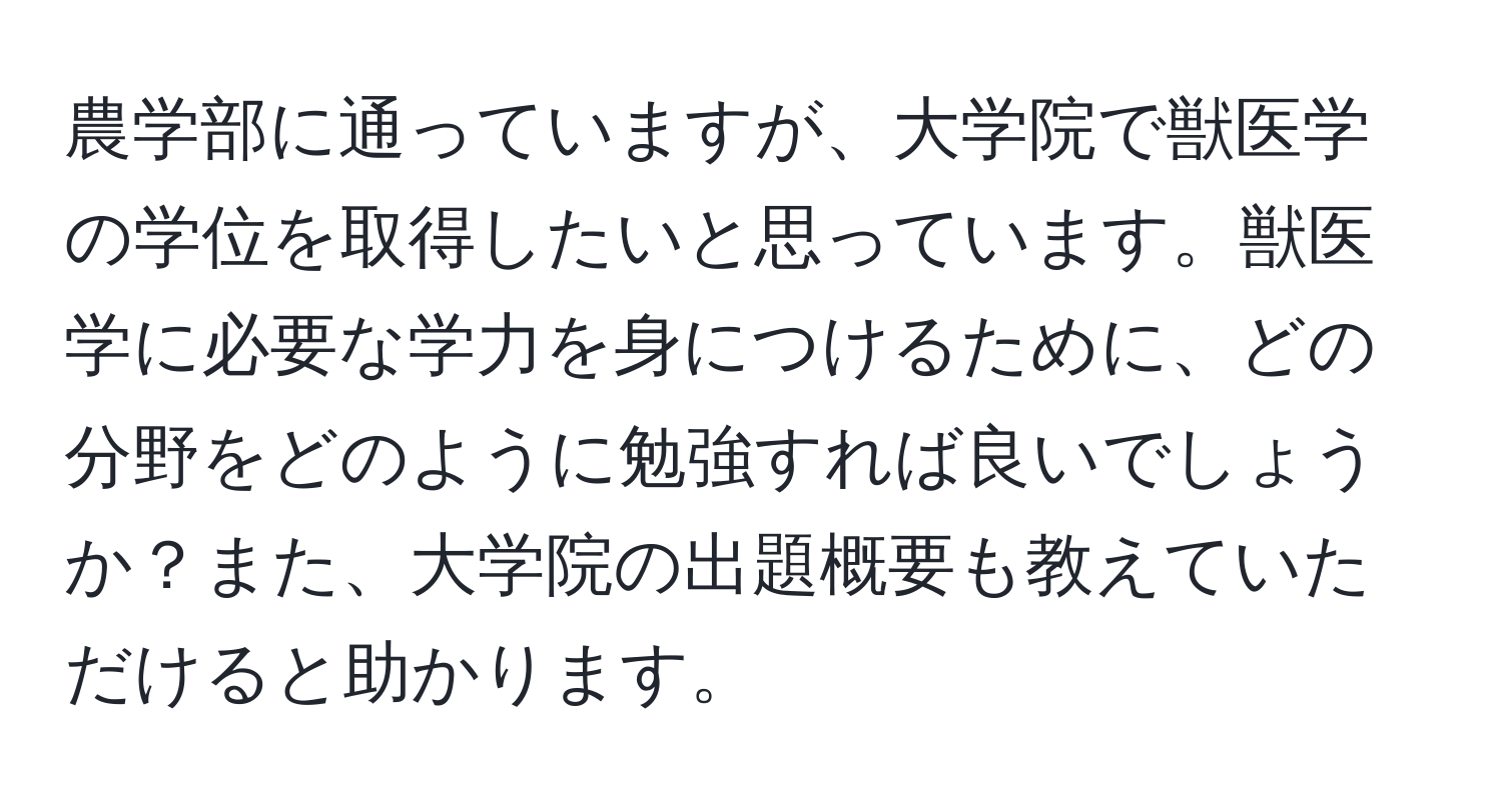 農学部に通っていますが、大学院で獣医学の学位を取得したいと思っています。獣医学に必要な学力を身につけるために、どの分野をどのように勉強すれば良いでしょうか？また、大学院の出題概要も教えていただけると助かります。