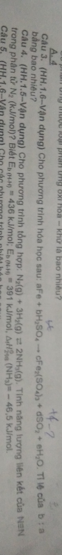 Từng thuộc loại phân ứng ốxi hòa - khữ là bao nhiều?
A. 4
Câu 3. (HH.1.6-Vận dụng) Cho phương trình hóa học sau: aF e+bH_2SO_4to cFe_2(SO_4)_3+dSO_2+eH_2O
bàng bao nhiêu? . Tỉ lệ của b:a
Câu 4. (HH.1.5-Vận dụng) Cho phương trình tổng hợp: N_2(g)+3H_2(g)leftharpoons 2NH_3(g)
trong phân tử N_2 (kJ/mol)? Biết E_b(H-H)=436kJ/n nol; E_b(N-H)=391kJ/mol, △ _fH_(298)^0(NH_3)=-46,5kJ/mol. . Tinh năng lượng liên kết của N=N
Câu 5. (HH.1.6-Vân dụng) Cho các phượng trình