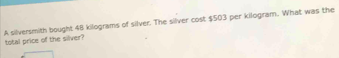 A silversmith bought 48 kilograms of silver. The silver cost $503 per kilogram. What was the 
total price of the silver?