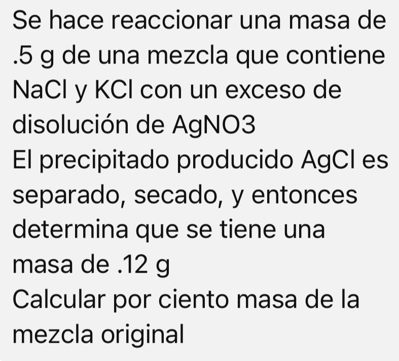 Se hace reaccionar una masa de 
. 5 g de una mezcla que contiene 
NaCl y KCl con un exceso de 
disolución de AgNO3 
El precipitado producido AgCI es 
separado, secado, y entonces 
determina que se tiene una 
masa de . 12 g
Calcular por ciento masa de la 
mezcla original