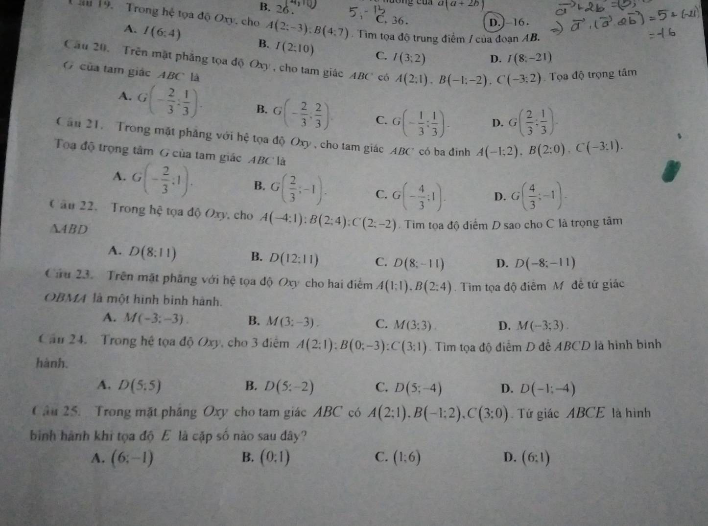 B. 26 .
a(a+2b)
C. 36. D.]-16 .
Tăm 19. Trong hệ tọa độ Oxy, cho A(2;-3);B(4;7) Tim tọa độ trung điểm / của đoạn AB.
A. I(6:4) I(2:10)
B.
C. I(3;2) D. I(8;-21)
Cầu 20. Trên mật phẳng tọa độ Oxy , cho tam giác ABC có A(2;1),B(-1;-2),C(-3;2) Tọa độ trọng tâm
( của tam giác ABC là
A. G(- 2/3 : 1/3 ). B. G(- 2/3 , 2/3 ). C. G(- 1/3 : 1/3 ). D. G( 2/3 ; 1/3 ).
Căn 21.  Trong mặt phẳng với hệ tọa độ Oxy , cho tam giác ABC có ba đinh A(-1;2),B(2;0),C(-3;1).
Toa độ trọng tâm G của tam giác ABC là
A. G(- 2/3 ,1).
B. G( 2/3 ;-1). C. G(- 4/3 ;1). D. G( 4/3 ;-1).
C âu 22. Trong hệ tọa độ Oxy, cho A(-4;1):B(2;4):C(2;-2)
A4BD . Tìm tọa độ điểm D sao cho C là trọng tâm
A. D(8:11)
B. D(12:11)
C. D(8;-11) D. D(-8;-11)
Cầu 23.  Trên mặt phăng với hệ tọa độ Oxy cho hai điểm A(1:1),B(2:4).  Tim tọa độ điểm M đề tứ giác
OBMA là một hình bình hành.
A. M(-3;-3). B. M(3:-3). C. M(3;3).
D. M(-3;3).
Cầu 24. Trong hệ tọa độ Oxy, cho 3 điểm A(2:1):B(0;-3):C(3:1). Tìm tọa độ điểm D đễ ABCD là hình binh
hành.
A. D(5:5) B. D(5;-2) C. D(5;-4) D. D(-1;-4)
Câu 25. Trong mặt pháng Oxy cho tam giác ABC có A(2;1),B(-1;2),C(3;0) Tứ giác ABCE là hình
bình hành khi tọa độ E là cặp số nào sau dây?
A. (6;-1) B. (0:1) C. (1:6) D. (6:1)