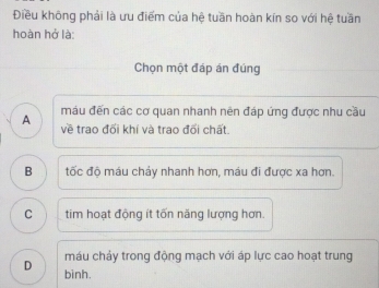 Điều không phải là ưu điểm của hệ tuần hoàn kín so với hệ tuần
hoàn hở là:
Chọn một đáp án đúng
A máu đến các cơ quan nhanh nên đáp ứng được nhu cầu
về trao đối khí và trao đổi chất.
B tốc độ máu chảy nhanh hơn, máu đi được xa hơn.
C tim hoạt động ít tốn năng lượng hơn.
máu chảy trong động mạch với áp lực cao hoạt trung
D binh.