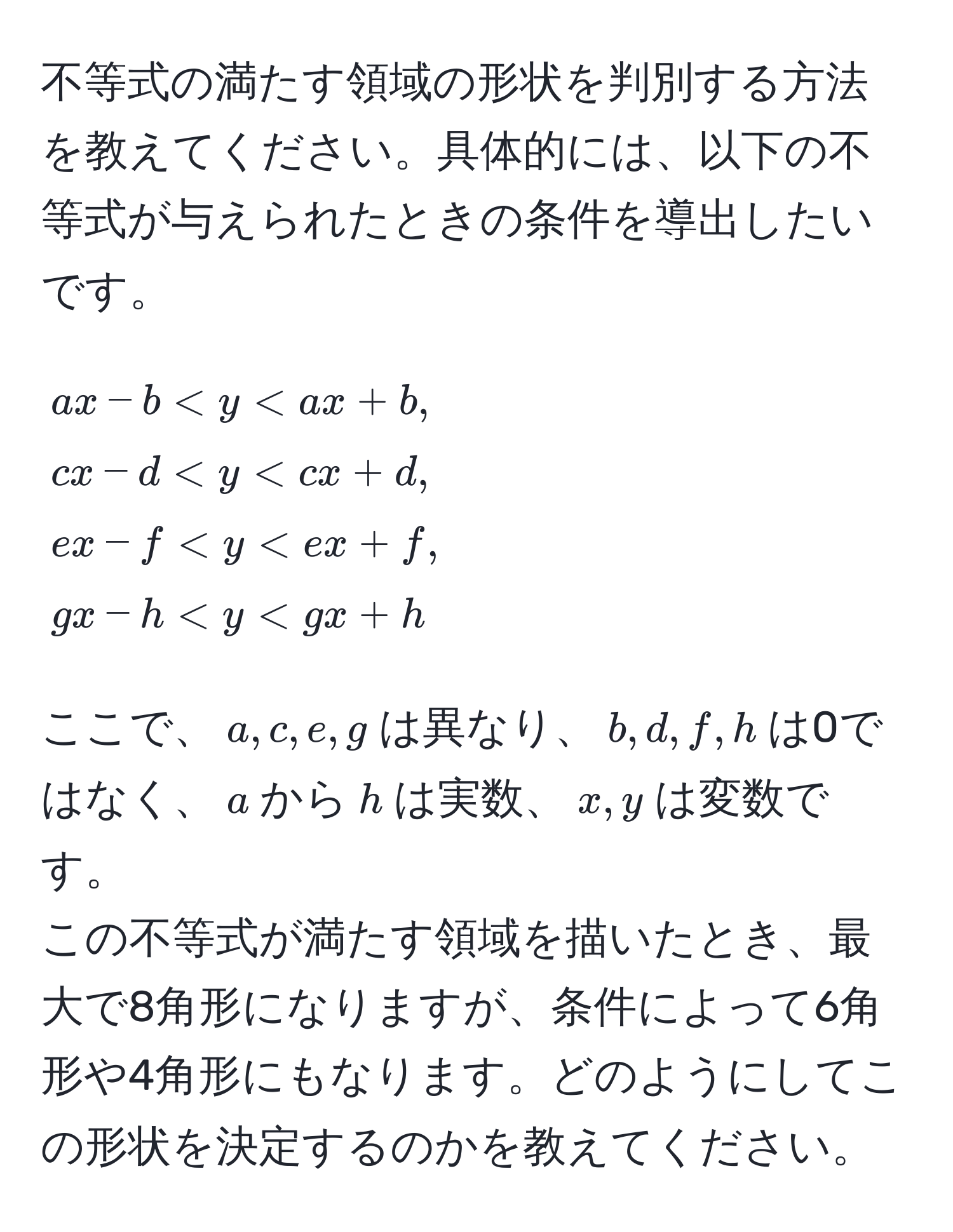 不等式の満たす領域の形状を判別する方法を教えてください。具体的には、以下の不等式が与えられたときの条件を導出したいです。  
$$
ax-b < y < ax+b, 
cx-d < y < cx+d, 
ex-f < y < ex+f, 
gx-h < y < gx+h
$$
ここで、$a, c, e, g$は異なり、$b, d, f, h$は0ではなく、$a$から$h$は実数、$x, y$は変数です。  
この不等式が満たす領域を描いたとき、最大で8角形になりますが、条件によって6角形や4角形にもなります。どのようにしてこの形状を決定するのかを教えてください。