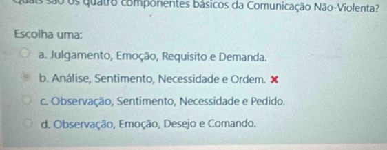 Os são os quatro componentes básicos da Comunicação Não-Violenta?
Escolha uma:
a. Julgamento, Emoção, Requisito e Demanda.
b. Análise, Sentimento, Necessidade e Ordem. ×
c. Observação, Sentimento, Necessidade e Pedido.
d. Observação, Emoção, Desejo e Comando.