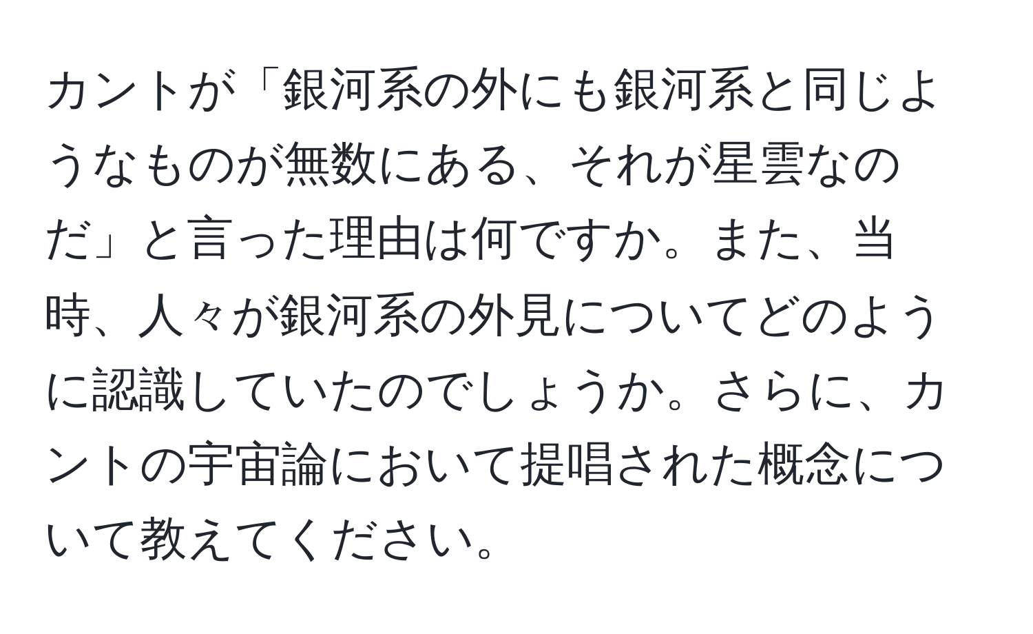 カントが「銀河系の外にも銀河系と同じようなものが無数にある、それが星雲なのだ」と言った理由は何ですか。また、当時、人々が銀河系の外見についてどのように認識していたのでしょうか。さらに、カントの宇宙論において提唱された概念について教えてください。