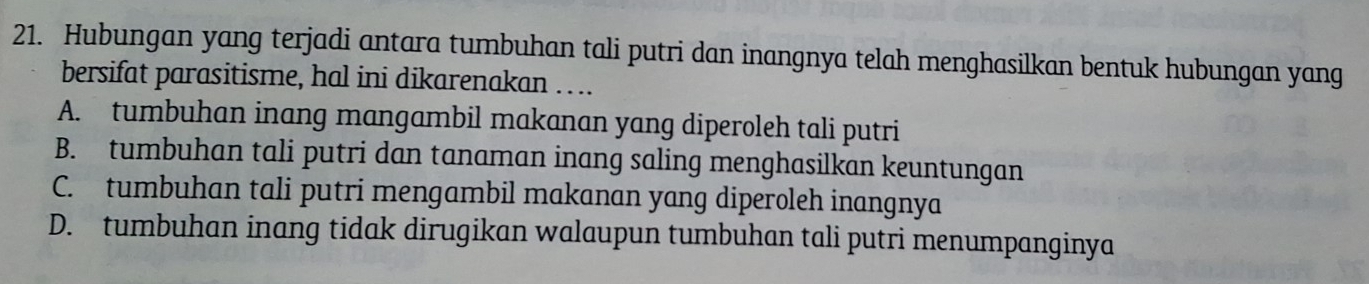 Hubungan yang terjadi antara tumbuhan tali putri dan inangnya telah menghasilkan bentuk hubungan yang
bersifat parasitisme, hal ini dikarenakan …..
A. tumbuhan inang mangambil makanan yang diperoleh tali putri
B. tumbuhan tali putri dan tanaman inang saling menghasilkan keuntungan
C. tumbuhan tali putri mengambil makanan yang diperoleh inangnya
D. tumbuhan inang tidak dirugikan walaupun tumbuhan tali putri menumpanginya