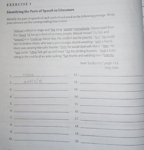 Identifying the Parts of Speech in Literature 
Identify the part of speech of each underlined word in the following passage. Write 
your answers on the corresponding lines below. 
*Manuel walked on stage and "the song "started "immediately. Glassy-eyed from 
the "shock of being in front of so many people, Manuel moved "his lips and 
"swayed in a "made-up dance step. He couldn't see his parents, " but " he could 
see his brother Mario, who was a year younger, thumb-wrestling ' with a friend. 
Mario was wearing Manuel's favorite 'shirt; he would deal with Mario ''later. He 
“saw some 'other kids get up and head 1for the drinking fountain, 'and a baby 
sitting in the middle of an aisle sucking "her thumb and watching him 'intently. 
from “La Barnba,” page 112 
Gary Soto 
1._ 
11._ 
2. _12._ 
3. _13._ 
4. _14._ 
5. _15._ 
_ 
6. _16, 
7._ 
17, 
_ 
_ 
8._ 
18. 
9._ 
19. 
_ 
_ 
10. _20,