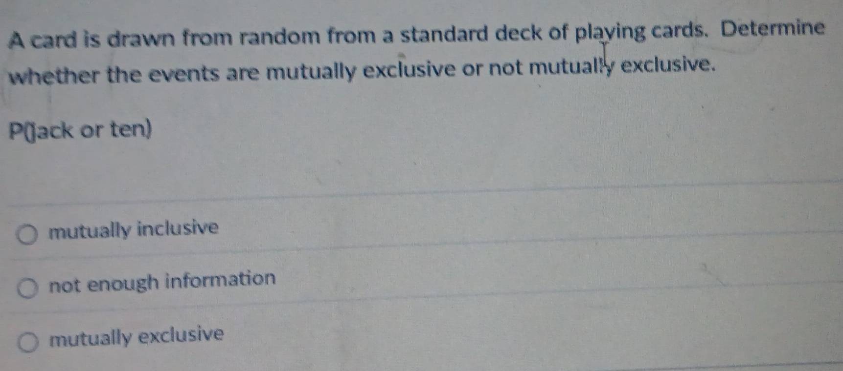 A card is drawn from random from a standard deck of playing cards. Determine
whether the events are mutually exclusive or not mutually exclusive.
P (jack or ten)
mutually inclusive
not enough information
mutually exclusive