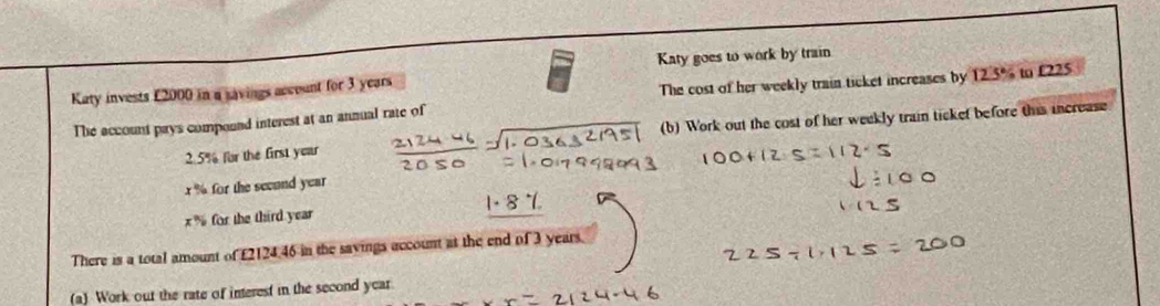 Katy goes to work by train 
Katy invests £2000 in a savings account for 3 years
The cost of her weekly train ticket increases by 
The account pays compound interest at an annual rate of 125° to £225
2.5% for the first year (b) Work out the cost of her weekly train ticket before this increase
x % for the secund year
x % for the third year
There is a total amount of £2124.46 in the savings account at the end of 3 years. 
(a) Work out the rate of interest in the second year.