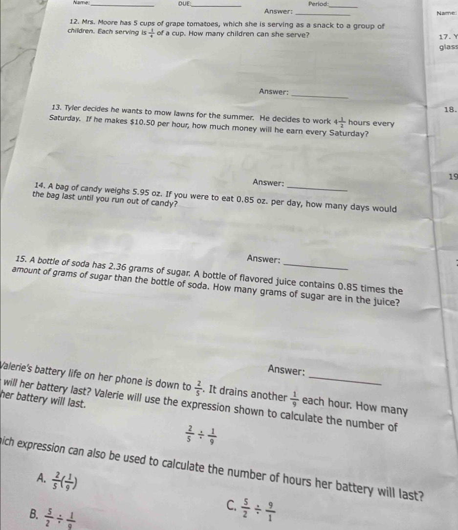 Name:_ DUE:_ Period:
_
Answer: _Name:
12. Mrs. Moore has 5 cups of grape tomatoes, which she is serving as a snack to a group of
children. Each serving is  1/4  of a cup. How many children can she serve?
17. Y
glass
Answer:
_
18.
13. Tyler decides he wants to mow lawns for the summer. He decides to work 4 1/2  hours every
Saturday. If he makes $10.50 per hour, how much money will he earn every Saturday?
19
Answer:
14. A bag of candy weighs 5.95 oz. If you were to eat 0.85 oz. per day, how many days would
the bag last until you run out of candy?
Answer:
15. A bottle of soda has 2.36 grams of sugar. A bottle of flavored juice contains 0.85 times the
amount of grams of sugar than the bottle of soda. How many grams of sugar are in the juice?
Answer:
Valerie's battery life on her phone is down to  2/5 . It drains another  1/9  each hour. How many
her battery will last.
will her battery last? Valerie will use the expression shown to calculate the number of
 2/5 /  1/9 
ich expression can also be used to calculate the number of hours her battery will last?
A.  2/5 ( 1/9 )
B.  5/2 /  1/9 
C.  5/2 /  9/1 