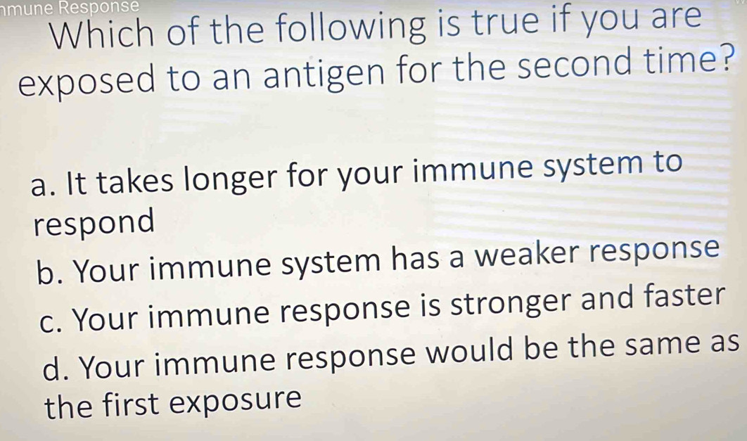 Which of the following is true if you are
exposed to an antigen for the second time?
a. It takes longer for your immune system to
respond
b. Your immune system has a weaker response
c. Your immune response is stronger and faster
d. Your immune response would be the same as
the first exposure