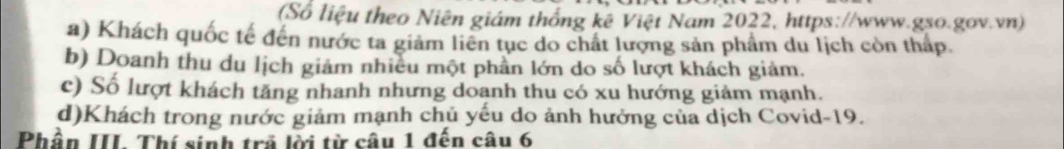 (Số liệu theo Niên giám thống kê Việt Nam 2022, https://www.gso.gov.vn)
a) Khách quốc tế đến nước ta giảm liên tục do chất lượng sản phẩm du lịch còn thấp.
b) Doanh thu du lịch giảm nhiều một phần lớn do số lượt khách giảm.
c) Số lượt khách tăng nhanh nhưng doanh thu có xu hướng giảm mạnh.
d)Khách trong nước giảm mạnh chủ yếu do ảnh hưởng của dịch Covid- 19.
Phần III. Thí sinh trả lời từ câu 1 đến câu 6