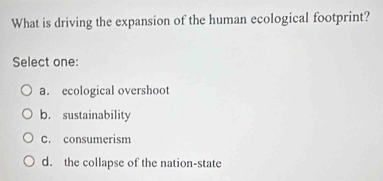 What is driving the expansion of the human ecological footprint?
Select one:
a. ecological overshoot
b. sustainability
C. consumerism
d. the collapse of the nation-state