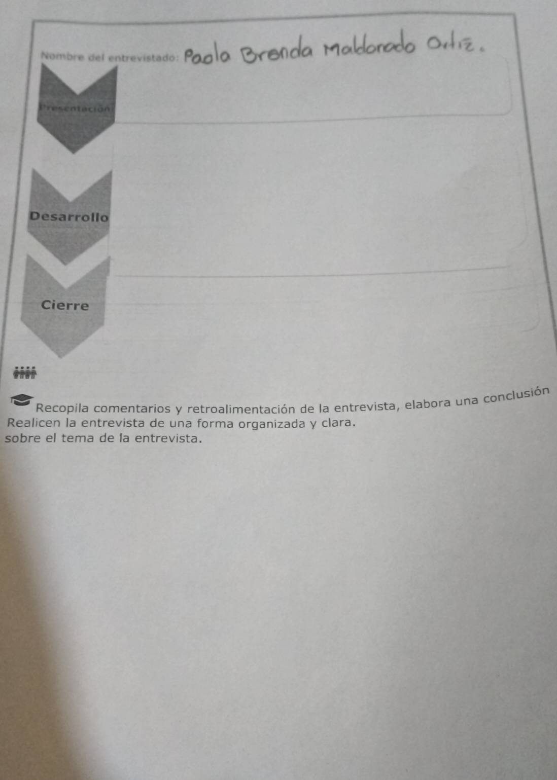 Nombre del entrevistado: 
Presentación 
Desarrollo 
Cierre 
Recopila comentarios y retroalimentación de la entrevista, elabora una conclusión 
Realicen la entrevista de una forma organizada y clara. 
sobre el tema de la entrevista.