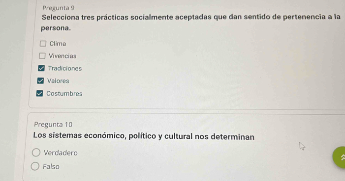 Pregunta 9
Selecciona tres prácticas socialmente aceptadas que dan sentido de pertenencia a la
persona.
Clima
Vivencias
Tradiciones
Valores
Costumbres
Pregunta 10
Los sistemas económico, político y cultural nos determinan
Verdadero
Falso