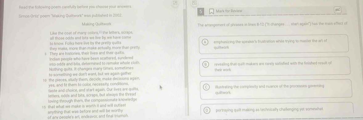 Read the following poem carefully before you choose your answers ABC
5 Mark for Review
Simon Ortiz' poer 'Making Quiltwork' was published in 2002.
Making Quiltwork The arrangement of phrases in lines 8-12 ('It changes . . . start again') has the main effect of
Like the coat of many colors, the letters, scraps,
all those odds and bits we live by, we have come
to know. Folks here live by the pretty quilts emphasizing the speaker's frustration while trying to master the art of
they make, more than make actually more than pretty. quiltwork
5 They are histories, their lives and their quilts.
Indian people who have been scattered, sundered
into odds and bits, determined to remake whole cloth.
B
Nothing quits. It changes many times, sometimes revealing that quilt makers are rarely satisfied with the finished result of
their work
to something we don't want, but we again gather
10 the pieces, study them, decide, make decisions again,
yes, and fit them to color, necessity, conditions,
taste and choice, and start again. Our lives are quilts, illustrating the complexity and nuance of the processes governing
letters, odds and bits, scraps, but always the thread quiltwork
loving through them, the compassionate knowledge
15 that what we make is worth it and will outlast
anything that was before and will be worthy D ) portraying quilt making as technically challenging yet somewhat
of any people's art, endeavor, and final triumph.
