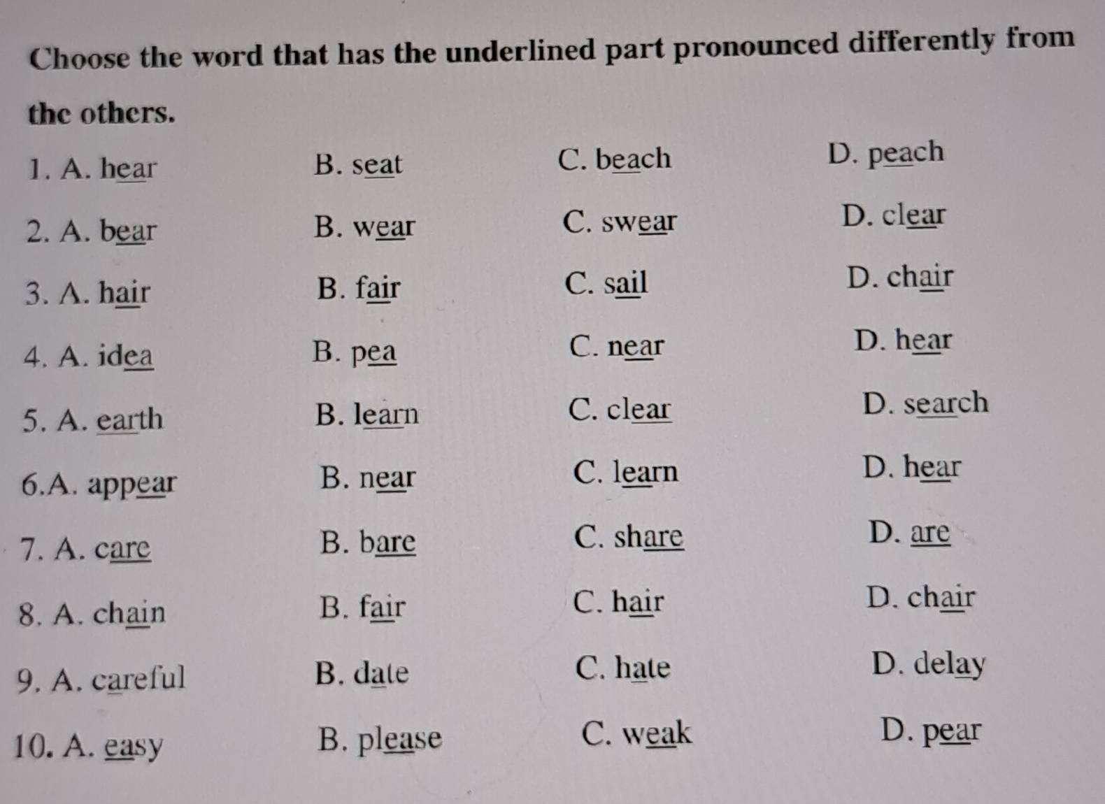 Choose the word that has the underlined part pronounced differently from
the others.
1. A. hear B. seat C. beach D. peach
2. A. bear B. wear
C. swear
D. clear
3. A. hair B. fair
C. sail D. chair
4. A. idea B. pea
C. near D. hear
C. clear
5. A. earth B. learn D. search
6.A. appear B. near
C. learn D. hear
7. A. care B. bare
C. share D. are
8. A. chain B. fair
C. hair D. chair
9. A. careful B. date
C. hate D. delay
10. A. easy B. please
C. weak D. pear